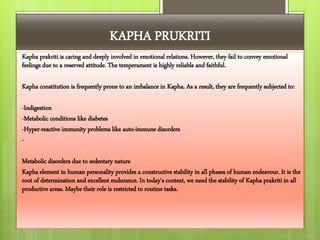 KAPHA PRUKRITI
Kapha prakriti is caring and deeply involved in emotional relations. However, they fail to convey emotional
feelings due to a reserved attitude. The temperament is highly reliable and faithful.
Kapha constitution is frequently prone to an imbalance in Kapha. As a result, they are frequently subjected to:
-Indigestion
-Metabolic conditions like diabetes
-Hyper-reactive immunity problems like auto-immune disorders
-
Metabolic disorders due to sedentary nature
Kapha element in human personality provides a constructive stability in all phases of human endeavour. It is the
root of determination and excellent endurance. In today's context, we need the stability of Kapha prakriti in all
productive areas. Maybe their role is restricted to routine tasks.
 