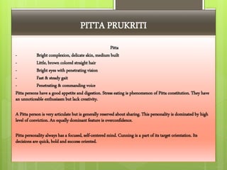 PITTA PRUKRITI
Pitta
- Bright complexion, delicate skin, medium built
- Little, brown colored straight hair
- Bright eyes with penetrating vision
- Fast & steady gait
- Penetrating & commanding voice
Pitta persons have a good appetite and digestion. Stress eating is phenomenon of Pitta constitution. They have
an unnoticeable enthusiasm but lack creativity.
A Pitta person is very articulate but is generally reserved about sharing. This personality is dominated by high
level of conviction. An equally dominant feature is overconfidence.
Pitta personality always has a focused, self-centered mind. Cunning is a part of its target orientation. Its
decisions are quick, bold and success oriented.
 