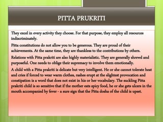 PITTA PRUKRITI
They excel in every activity they choose. For that purpose, they employ all resources
indiscriminately.
Pitta constitutions do not allow you to be generous. They are proud of their
achievements. At the same time, they are thankless to the contributions by others.
Relations with Pitta prakriti are also highly materialistic. They are generally shrewd and
purposeful. One needs to oblige their supremacy to involve them emotionally.
A child with a Pitta prakriti is delicate but very intelligent. He or she cannot tolerate heat
and cries if forced to wear warm clothes, rashes erupt at the slightest provocation and
constipation is a word that does not exist in his or her vocabulary. The suckling Pitta
prakriti child is so sensitive that if the mother eats spicy food, he or she gets ulcers in the
mouth accompanied by fever - a sure sign that the Pitta dosha of the child is upset.
 