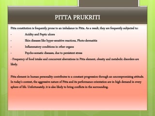 PITTA PRUKRITI
Pitta constitution is frequently prone to an imbalance in Pitta. As a result, they are frequently subjected to:
- Acidity and Peptic ulcers
- Skin diseases like hyper-sensitive reactions, Photo-dermatitis
- Inflammatory conditions in other organs
- Psycho-somatic diseases, due to persistent stress
- Frequency of food intake and concurrent aberrations in Pitta element, obesity and metabolic disorders are
likely.
Pitta element in human personality contributes to a constant progression through an uncompromising attitude.
In today's context, the aggressive nature of Pitta and its performance orientation are in high demand in every
sphere of life. Unfortunately, it is also likely to bring conflicts in the surrounding.
 