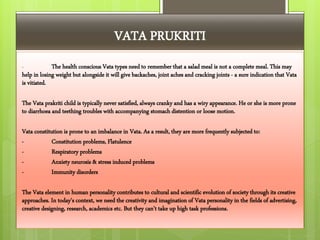 VATA PRUKRITI
- The health conscious Vata types need to remember that a salad meal is not a complete meal. This may
help in losing weight but alongside it will give backaches, joint aches and cracking joints - a sure indication that Vata
is vitiated.
The Vata prakriti child is typically never satisfied, always cranky and has a wiry appearance. He or she is more prone
to diarrhoea and teething troubles with accompanying stomach distention or loose motion.
Vata constitution is prone to an imbalance in Vata. As a result, they are more frequently subjected to:
- Constitution problems, Flatulence
- Respiratory problems
- Anxiety neurosis & stress induced problems
- Immunity disorders
The Vata element in human personality contributes to cultural and scientific evolution of society through its creative
approaches. In today's context, we need the creativity and imagination of Vata personality in the fields of advertising,
creative designing, research, academics etc. But they can't take up high task professions.
 