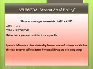 AYURVEDA- “Ancient Art of Healing”
The word meaning of Ayurveda is AYUS + VEDA
AYUS = LIFE
VEDA = KNOWLEDGE
Rather than a system of medicine it is a way of life
Ayurveda believes in a close relationship between man and universe and the flow
of cosmic energy in different forms between all living and non living things
 