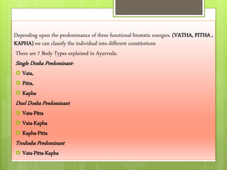 Depending upon the predominance of three functional biostatic energies. (VATHA, PITHA ,
KAPHA) we can classify the individual into different constitutions
There are 7 Body Types explained in Ayurveda.
Single Dosha Predominant-
 Vata,
 Pitta,
 Kapha
Duel Dosha Predominant
 Vata-Pitta
 Vata-Kapha
 Kapha-Pitta
Trodosha Predominant
 Vata-Pitta-Kapha
 