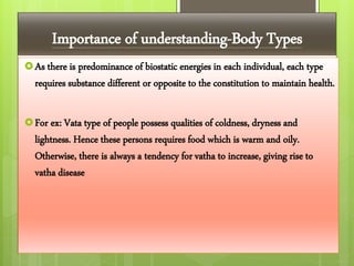 Importance of understanding-Body Types
As there is predominance of biostatic energies in each individual, each type
requires substance different or opposite to the constitution to maintain health.
For ex: Vata type of people possess qualities of coldness, dryness and
lightness. Hence these persons requires food which is warm and oily.
Otherwise, there is always a tendency for vatha to increase, giving rise to
vatha disease
 
