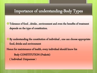 Importance of understanding-Body Types
Tolerance of food , drinks , environment and even the benefits of treatment
depends on the type of constitution.
By understanding the constitution of individual , one can choose appropriate
food, drinks and environment
Hence for maintenance of health, every individual should know his
Body CONSTITUTION (Prakriti)
( Individual Uniqueness )
 
