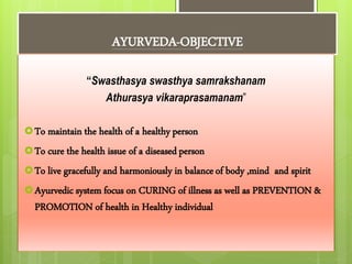 AYURVEDA-OBJECTIVE
“Swasthasya swasthya samrakshanam
Athurasya vikaraprasamanam”
To maintain the health of a healthy person
To cure the health issue of a diseasedperson
To live gracefully and harmoniously in balanceof body ,mind and spirit
Ayurvedic system focus on CURING of illness as well as PREVENTION &
PROMOTION of health in Healthy individual
 