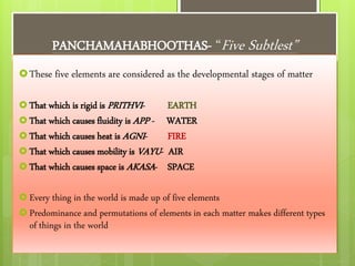 PANCHAMAHABHOOTHAS- “Five Subtlest”
These five elements are considered as the developmental stages of matter
 That which is rigid is PRITHVI- EARTH
 That which causes fluidity is APP - WATER
 That which causes heat is AGNI- FIRE
 That which causes mobility is VAYU- AIR
 That which causes space is AKASA- SPACE
 Every thing in the world is made up of five elements
 Predominance and permutations of elements in each matter makes different types
of things in the world
 