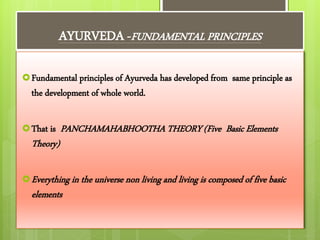 AYURVEDA -FUNDAMENTAL PRINCIPLES
Fundamental principles of Ayurveda has developed from same principle as
the development of whole world.
That is PANCHAMAHABHOOTHA THEORY (Five Basic Elements
Theory)
Everything in the universe non living and living is composed of five basic
elements
 