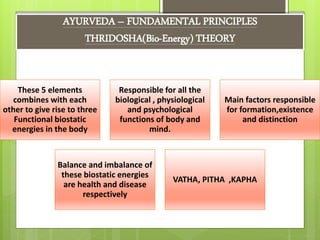 AYURVEDA – FUNDAMENTAL PRINCIPLES
THRIDOSHA(Bio-Energy) THEORY
These 5 elements
combines with each
other to give rise to three
Functional biostatic
energies in the body
Responsible for all the
biological , physiological
and psychological
functions of body and
mind.
Main factors responsible
for formation,existence
and distinction
Balance and imbalance of
these biostatic energies
are health and disease
respectively
VATHA, PITHA ,KAPHA
 