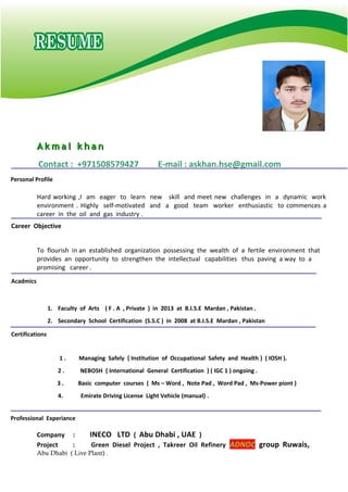 A k m a l k h a nA k m a l k h a n
Contact : +971508579427 E-mail : askhan.hse@gmail.com
Hard working ,I am eager to learn new skill and meet new challenges in a dynamic work
environment . Highly self-motivated and a good team worker enthusiastic to commences a
career in the oil and gas industry .
To flourish in an established organization possessing the wealth of a fertile environment that
provides an opportunity to strengthen the intellectual capabilities thus paving a way to a
promising career .
1. Faculty of Arts ( F . A , Private ) in 2013 at B.I.S.E Mardan , Pakistan .
2. Secondary School Certification (S.S.C ) in 2008 at B.I.S.E Mardan , Pakistan
1 . Managing Safely { Institution of Occupational Safety and Health } ( IOSH ).
2 . NEBOSH { International General Certification } ( IGC 1 ) ongoing .
3 . Basic computer courses ( Ms – Word , Note Pad , Word Pad , Ms-Power piont )
4. Emirate Driving License Light Vehicle (manual) .
Company : INECO LTD { Abu Dhabi , UAE }
Project : Green Diesel Project , Takreer Oil Refinery ADNOC group Ruwais,
Abu Dhabi ( Live Plant) .
Career Objective
Acadmics
Personal Profile
Professional Experiance
Certifications
 
