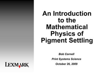 An Introduction
to the
Mathematical
Physics of
Pigment Settling
Bob Cornell
Print Systems Science
October 26, 2009
 