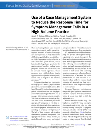 Tennessee Oncology, Nashville, TN, and
MD Anderson Cancer Center, Houston, TX
DOI: 10.1200/JOP.2016.013698;
published online ahead of print at
jop.ascopubs.org on August 30, 2016.
Use of a Case Management System
to Reduce the Response Time for
Symptom Management Calls in a
High-Volume Practice
Natalie R. Dickson, MD, Larry E. Bilbrey, Pamela E. Lesikar, RN,
Laura W. Kaufman, MSN, RN, Linda F. Hays, RN, Ansley T. Tillman, RN,
Aaron J. Lyss, MBA, Martha J. Sarratt, MS, David W. Scrugham, Angi Sivakumar,
Kathy G. McGee, MSN, RN, and Jeffrey F. Patton, MD
There has been significant focus in recent
yearsonimprovingthequalityandpatient-
centered approach of medical oncology
caredeliverysystems.In 2013, theInstitute
of Medicine published its report Deliver-
ing High-Quality Cancer Care: Charting a
New Course for a System in Crisis,1
which
has stimulated significant growth in the
development of oncology medical home
programs focused on enhanced access
to care and patient experience. These
programs have established that timely,
appropriate management of symptom-
related calls is integral to the patient’s
experience.2,3
Tennessee Oncology is a community
oncology practice with 87 physicians and
35 midlevel providers in 33 locations. The
Saint Thomas West clinic (a participating
process improvement site) has five physi-
cians and three nurse practitioners, and it
manages 5,000 unique patients annually.
This clinicreceives 350 to 400 calls per day.
The clinic lacked an effective process to
appropriately categorize or prioritize in-
coming telephone calls from patients or
to address symptom management calls
according to evidence-based protocols.4
The lack of these processes led to delays
in addressing symptom management calls
appropriately or in a timely manner, as
detailed in staff focus groups and patient
surveys, as well as to potential increases in
hospital and emergency department visits.
We approached this problem by map-
ping our process of telephone triage,
organizing focus groups throughout the
clinic, and brainstorming with our project
team. Areas of opportunity were identified
in the following: processes and technology;
patient and staff education; physician is-
sues; and staffing. We concentrated on the
number of staff tasked with addressing
symptom management calls, as well as on
the development of software that could
prioritize calls and allow the nurse to ad-
dress the calls as guided by evidence-based
protocols. We assumed that these inter-
ventions would have the greatest impact
on response time.
The aim of the project was to increase
the percentage of symptom management
calls that receive a clinical intervention
within 2 hours from 54% to 80% by
September 2015.
Baseline data were collected using a call
logthatwascompletedbytriagenursingfor
the week of April 20, 2015, for 159 calls
to triage nursing. Among the 22 symptom
management calls, only 12 (54%) were
answered within 2 hours (Fig 1). Baseline
secondary data collected during the same
period detailed the purpose of every call
routed to triage nursing. This identified
Copyright © 2016 by American Society of Clinical Oncology Volume 12 / Issue 10 / October 2016 n jop.ascopubs.org 851
Special Series: Quality Care Symposium PRESENTATION SUMMARY
Downloaded from ascopubs.org by 67.216.167.165 on December 9, 2016 from 067.216.167.165
Copyright © 2016 American Society of Clinical Oncology. All rights reserved.
 