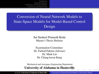 Introduction
Proposed Approach
Simulations and Experimentation
Conclusions and Future Work
Conversion of Neural Network Models to
State-Space Models for Model-Based Control
Design
Sai Susheel Praneeth Kode
Master’s Thesis Defense
Examination Committee:
Dr. Farbod Fahimi (Adviser)
Dr. Mark Lin
Dr. Chang-kwon Kang
Mechanical and Aerospace Engineering Department
University of Alabama in Huntsville
Sai Kode (University of Alabama in Huntsville) Conversion of Neural Network Models to State-Space Models
 