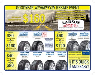 Get an
$80Rebate of a set of 4
Rebate of a set of 4 with
the Goodyear Credit Card
Get a
$160
OR
Get a
$60
$120
Get a
$40
$80
Rebate of a set of 4
Rebate of a set of 4 with
the Goodyear Credit Card
Rebate of a set of 4 with
the Goodyear Credit Card
Rebate of a set of 4
OR
OR
Get an IT’S QUICK
ANDEASY!
SIGNUP!
GOODYEAR JOURNEY ON REBATE EVENT
Get a
$160GET MAIL-IN
REBATES* UP TO
Goodyear Visa Prepaid Card by Mail-In
Rebate with the purchase of a set of four
(4) select Goodyear tires on the Goodyear
Credit Card. Apply for credit in-store today.
901 Hwy 59 North • Bejou (218) 935-2774
Monday-Friday 8am to 5:30pm Saturday 8am to 4:30pm
Hurry in! Offers valid October 1st through December 31, 2014
*Mail-in Rebate paid in the form of a Goodyear Visa Prepaid Card. Get up to an $80 rebate on a qualifying purchase or double your rebate up to $160 when the purchase is made on
the Goodyear Credit Card. subject to credit approval. Offer valid through 10/01/14 - 12/31/14. Allow 6 to 8 weeks for delivery. See store Associate for complete details and rebate
form. Additional terms and conditions apply.
COMFORTRED®
TOURING ALL-TERRAIN ADVENTURE
WITH KEVLAR®
ICE WRT
GW-3TM
8 PERFORMANCE
DURATRACTM
FUEL MAX®
CS FUEL MAX®
ALL-SEASON
WINTER
NO INTEREST IF PAID IN
FULL WITHIN 6 MONTHS
$250 minimum purchase required. Minimum payments required. Interest will be
charged to your account from the purchase date if the purchase balance is not
paid in full within 6 months or if you make a late payment. See retailer for complete
details.
The Goodyear®
Wrangler
All-Terrain Adventure
with Kevlar®
is our
best selling tire due to
superior performance,
reliablity and the fact
that it is available in
sizes to fit 86% of most
any consumer or fleet
truck!
TRIPLETREDTM
ALL-SEASON
CS
TRIPLETREDTM
ALL-SEASON
SR-A®
 