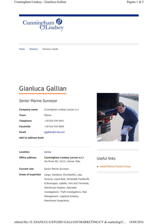Home Directory Directory results
Senior Marine Surveyor
Gianluca Gallian
Company name Cunningham Lindsey Lercari s.r.l
Team Marine
Telephone +39 010 544 6441
Facsimile +39 010 544 6659
Email ggallian@cl-ita.com
Add to address book
Location Genoa
Office address Cunningham Lindsey Lercari s.r.l
Via Roma 8A, 16121, Genoa, Italy
Current role Senior Marine Surveyor
Areas of expertise Cargo: Container (Dry/Reefer), Gas,
General, Liquid Bulk, Perishable Foodstuffs
& Beverages. Liability: Port and Terminals,
Warehouse Keepers. Specialist
investigations: Theft investigations. Risk
Management: Logistical analysis,
Warehouse Inspections.
Useful links
z Global Marine Practice Group
Pagina 1 di 2Cunningham Lindsey - Gianluca Gallian
14/04/2016mhtml:file://E:GIANLUCASTUDIO GALLIANMARKETINGCV & marketingC...
 