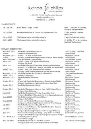  
	
  
	
  
	
  
	
  
	
  
	
  
	
  
	
  
	
  
Jan	
  –	
  July	
  2015	
  	
   Capel	
  Manor	
  College,	
  Enfield	
  	
   Level	
  1	
  Certificate	
  in	
  Saddlery	
  
Society	
  of	
  Master	
  Saddlers	
  
2012	
  –	
  2015	
  	
   Rose	
  Bruford	
  College	
  of	
  Theatre	
  and	
  Performance,	
  Kent	
  	
   	
  	
  	
  2:1	
  BA	
  (Hons)	
  in	
  Costume	
  	
  	
  	
  
Production	
  
2010	
  –	
  2012	
   The	
  Burgate	
  School	
  &	
  Sixth	
  Form	
  Centre	
  	
   4	
  A	
  Levels	
  (3	
  B	
  &	
  1	
  C	
  Grade)	
  
2008	
  –	
  2010	
   The	
  Burgate	
  School	
  &	
  Sixth	
  Form	
  Centre	
   13	
   GCSEs	
   A*	
   to	
   C,	
   including	
  
English	
  &	
  Mathematics	
  
November	
  2016-­‐	
  
Present	
  
Wardrobe	
  Assistant	
  |	
  Carnival	
  UK	
  
Supervisor:	
  Jodie	
  Freeman	
  
The	
  Academy,	
  Carnival	
  UK,	
  
Southampton	
  
November	
  2016	
  -­‐	
  
Present	
  
Dresser	
  |	
  The	
  Wind	
  in	
  the	
  Willows	
  
Designer:	
  Peter	
  McKintosh	
  |	
  Wardrobe	
  Mistress:	
  Naomi	
  Weight	
  
Mayflower	
  Theatre,	
  
Southampton	
  
April	
  –	
  July	
  2016	
   Carriage	
  Driver	
  &	
  Leatherworker	
  	
   Sark,	
  Channel	
  Islands	
  	
  
March	
  2016	
   Dresser	
  |	
  Spring	
  2016,	
  Welsh	
  National	
  Opera	
  
Designer:	
  Sue	
  Blane	
  	
  
Mayflower	
  Theatre,	
  
Southampton	
  	
  
March	
  2016	
   Wardrobe	
  Maintenance	
  |	
  Matthew	
  Bourne’s	
  Sleeping	
  Beauty	
  	
  
Designer:	
  Lez	
  Brotherston	
  |	
  Head	
  of	
  Wardrobe:	
  Kevin	
  Kilmister	
  
Mayflower	
  Theatre,	
  
Southampton	
  	
  
January	
  2016	
   Dresser	
  |	
  Swan	
  Lake,	
  Birmingham	
  Royal	
  Ballet	
  
Designer:	
  Philip	
  Prowse	
  |	
  Head	
  of	
  Wardrobe:	
  Elaine	
  Garlick	
  	
  
Mayflower	
  Theatre,	
  
Southampton	
  
November	
  2015	
  –	
  
January	
  2016	
  
Wardrobe	
  Mistress	
  &	
  ASM	
  |	
  Merlin’s	
  Apprentice	
  
Kickline	
  Productions	
  	
  
The	
  Brewhouse	
  Theatre,	
  
Taunton	
  	
  
November	
  2015	
   Wardrobe	
  Get	
  In	
  |	
  Hairspray	
  
WW	
  
Mayflower	
  Theatre,	
  
Southampton	
  
October	
  2015	
   Dresser	
  and	
  Wardrobe	
  Maintenance	
  |	
  English	
  National	
  Ballet	
  
Designer:	
  Ezio	
  Frigerio	
  |	
  Wardrobe	
  Mistress:	
  Lola	
  Stott	
  
Mayflower	
  Theatre,	
  
Southampton	
  
October	
  2015	
   Wardrobe	
  Maintenance	
  |	
  Stomp	
  	
   Mayflower	
  Theatre,	
  
Southampton	
  
October	
  2015	
   Wardrobe	
  Maintenance	
  |	
  Sweeny	
  Todd,	
  Welsh	
  National	
  Opera	
  
Designer:	
  Colin	
  Richmond	
  
Mayflower	
  Theatre,	
  
Southampton	
  
Sept	
  2015	
   Wardrobe	
  Maintenance	
  |	
  Pricilla,	
  Queen	
  of	
  the	
  Desert	
  
Designer:	
  Tim	
  Chapel	
  |	
  Wardrobe	
  Mistress:	
  Suzanne	
  Runciman	
  
Mayflower	
  Theatre,	
  	
  
Southampton	
  
August	
  2015	
  	
   Wardrobe	
  Assistant	
  and	
  Dresser	
  |	
  Oliver!	
  
Designer:	
  Rachel	
  Fox	
  	
  
Mayflower	
  Theatre,	
  
Southampton	
  
August	
  2015	
   Dresser	
  and	
  Wardrobe	
  Maintenance	
  |	
  Jersey	
  Boys	
  
Designer:	
  Jess	
  Goldstein	
  |	
  Wardrobe	
  Mistress:	
  Trish	
  Mcauley 	
  
Mayflower	
  Theatre,	
  
Southampton	
  
July	
  2015	
   Wardrobe	
  Maintenance	
  |	
  Annie	
  UK	
  Tour	
  
Designer:	
  Colin	
  Richmond	
  |	
  Wardrobe	
  Master:	
  John	
  Mannion	
  
Mayflower	
  Theatre,	
  
Southampton	
  
July	
  2015	
   Dresser	
  |	
  Shrek	
  The	
  Musical	
  	
  
Designer:	
  Tim	
  Hatley	
  |	
  Wardrobe	
  Mistress:	
  Jayne	
  Anderson	
  
Mayflower	
  Theatre,	
  
Southampton	
  
April	
  2015	
   Workroom	
  Placement,	
  cast	
  change	
  |	
  Dirty	
  Rotten	
  Scoundrels	
  
Designer:	
  Peter	
  McKintosh	
  |Costume	
  Supervisor:	
  David	
  Stringer	
  	
  
Lanterns	
  Studios,	
  London	
  
Jan	
  –	
  March	
  2015	
   Costume	
  Supervisor,	
  Table	
  
Rose	
  Bruford	
  College	
  
Stratford	
  Circus,	
  London	
  
Nov–	
  Dec	
  2014	
   Wardrobe	
  Placement,	
  The	
  Merchant	
  of	
  Venice	
  
DesiTgner:	
  Tom	
  Scutt	
  |	
  Costume	
  Supervisor:	
  Joanna	
  Relf	
  
The	
  Almeida	
  Theatre,	
  Angel	
  
qualifications
relevant experience
+44 (0) 7767 257402 info@lucindaphillips.co.uk
www.lucindaphillips.co.uk
Hampshire & London
 