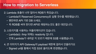 © 2018, Amazon Web Services, Inc. or its Affiliates. All rights reserved.
How to migration to Serverless
2. Lambda RDB .
• Lambda Reserved Concurrency .
• API DB .
• RDB API .
3. .
• Lambda /tmp readonly .
• Lambda S3 .
4. API Gateway payload
• Signed url S3 .
 