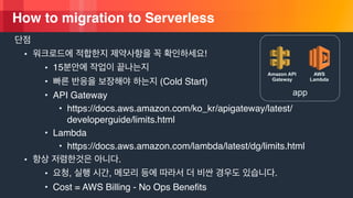 © 2018, Amazon Web Services, Inc. or its Affiliates. All rights reserved.
How to migration to Serverless
• !
• 15
• (Cold Start)
• API Gateway
• https://docs.aws.amazon.com/ko_kr/apigateway/latest/
developerguide/limits.html
• Lambda
• https://docs.aws.amazon.com/lambda/latest/dg/limits.html
• .
• , , .
• Cost = AWS Billing - No Ops Benefits
app
AWS
Lambda
Amazon API
Gateway
 