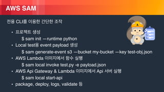 © 2018, Amazon Web Services, Inc. or its Affiliates. All rights reserved.
AWS SAM
CLI
•
$ sam init —runtime python
• Local test event payload
$ sam generate-event s3 —bucket my-bucket —key test-obj.json
• AWS Lambda
$ sam local invoke test.py -e payload.json
• AWS Api Gateway & Lambda Api
$ sam local start-api
• package, deploy, logs, validate
 