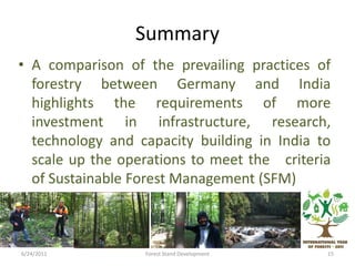 Summary
• A comparison of the prevailing practices of
forestry between Germany and India
highlights the requirements of more
investment in infrastructure, research,
technology and capacity building in India to
scale up the operations to meet the criteria
of Sustainable Forest Management (SFM)
6/24/2011 15Forest Stand Development
 