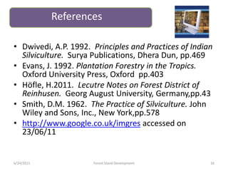 • Dwivedi, A.P. 1992. Principles and Practices of Indian
Silviculture. Surya Publications, Dhera Dun, pp.469
• Evans, J. 1992. Plantation Forestry in the Tropics.
Oxford University Press, Oxford pp.403
• Höfle, H.2011. Lecutre Notes on Forest District of
Reinhusen. Georg August University, Germany,pp.43
• Smith, D.M. 1962. The Practice of Silviculture. John
Wiley and Sons, Inc., New York,pp.578
• http://www.google.co.uk/imgres accessed on
23/06/11
References
6/24/2011 16Forest Stand Development
 