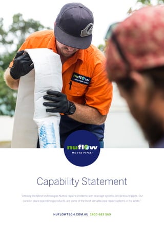 Capability Statement
“Utilising the latest technologies Nuflow repairs problems with drainage systems and pressure pipes. Our
cured in place pipe relining products, are some of the most versatile pipe repair systems in the world.”
NUFLOWTECH.COM.AU 1800 683 569
 