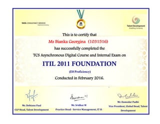 This is to certify that
has successfully completed the
TCS Asynchronous Digital Course and Internal Exam on
ITIL 2011 FOUNDATION
(E0 Proficiency)
Conducted in February 2016.
Mr. Damodar Padhi
Vice President, Global Head, Talent
Development
Mr. Sridhar M
Practice Head - Service Management, IT IS
Ms Bianka Georgina (1031516)
Mr. Debtanu Paul
CLP Head, Talent Development
 