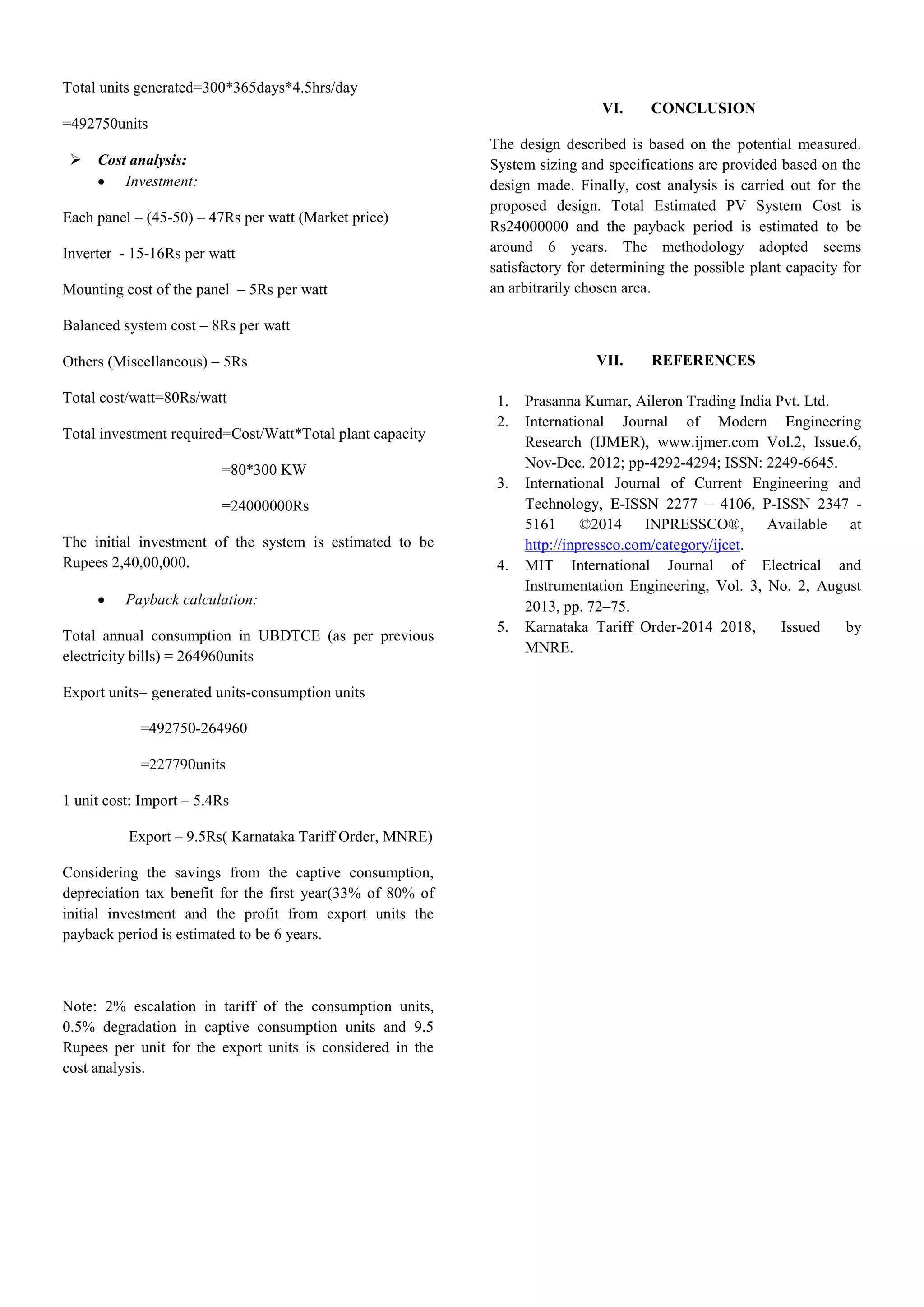 Total units generated=300*365days*4.5hrs/day
=492750units
 Cost analysis:
 Investment:
Each panel – (45-50) – 47Rs per watt (Market price)
Inverter - 15-16Rs per watt
Mounting cost of the panel – 5Rs per watt
Balanced system cost – 8Rs per watt
Others (Miscellaneous) – 5Rs
Total cost/watt=80Rs/watt
Total investment required=Cost/Watt*Total plant capacity
=80*300 KW
=24000000Rs
The initial investment of the system is estimated to be
Rupees 2,40,00,000.
 Payback calculation:
Total annual consumption in UBDTCE (as per previous
electricity bills) = 264960units
Export units= generated units-consumption units
=492750-264960
=227790units
1 unit cost: Import – 5.4Rs
Export – 9.5Rs( Karnataka Tariff Order, MNRE)
Considering the savings from the captive consumption,
depreciation tax benefit for the first year(33% of 80% of
initial investment and the profit from export units the
payback period is estimated to be 6 years.
Note: 2% escalation in tariff of the consumption units,
0.5% degradation in captive consumption units and 9.5
Rupees per unit for the export units is considered in the
cost analysis.
VI. CONCLUSION
The design described is based on the potential measured.
System sizing and specifications are provided based on the
design made. Finally, cost analysis is carried out for the
proposed design. Total Estimated PV System Cost is
Rs24000000 and the payback period is estimated to be
around 6 years. The methodology adopted seems
satisfactory for determining the possible plant capacity for
an arbitrarily chosen area.
VII. REFERENCES
1. Prasanna Kumar, Aileron Trading India Pvt. Ltd.
2. International Journal of Modern Engineering
Research (IJMER), www.ijmer.com Vol.2, Issue.6,
Nov-Dec. 2012; pp-4292-4294; ISSN: 2249-6645.
3. International Journal of Current Engineering and
Technology, E-ISSN 2277 – 4106, P-ISSN 2347 -
5161 ©2014 INPRESSCO®, Available at
http://inpressco.com/category/ijcet.
4. MIT International Journal of Electrical and
Instrumentation Engineering, Vol. 3, No. 2, August
2013, pp. 72–75.
5. Karnataka_Tariff_Order-2014_2018, Issued by
MNRE.
 