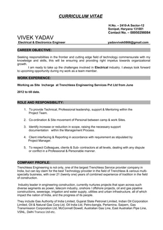 CURRICULUM VITAE
H.No. – 2410-A Sector-12
Sonipat, Haryana 131001
Contact No. – 08950298084
VIVEK YADAV
Electrical & Electronics Engineer yadavvivek0866@gmail.com
CAREER OBJECTIVE:
Seeking responsibilities in the frontier and cutting edge field of technology commensurate with my
knowledge and skills, this will be ensuring and providing right impetus towards organizational
growth.
I am ready to take up the challenges involved in Electrical industry. I always look forward
to upcoming opportunity during my work as a team member.
WORK EXPERIENCE:
Working as Site Incharge at Trenchless Engineering Services Pvt Ltd from June
2012 to till date.
ROLE AND RESPONSIBILITY:
1. To provide Technical, Professional leadership, support & Mentoring within the
Project Team.
2. Co-ordination & Site movement of Personal between camp & work Sites.
3. Identify increase or reduction in scope, raising the necessary support
documentation within the Management Process.
4. Client interfacing & Reporting in accordance with requirement as stipulated by
Project Manager.
5. To respect Colleagues, clients & Sub- contractors at all levels, dealing with any dispute
or conflict in a Professional & Personable manner.
COMPANY PROFILE:
Trenchless Engineering is not only, one of the largest Trenchless Service provider company in
India, but can lay claim for the best Technology provider in the field of Trenchless & various multi-
specialty business, with over 21 (twenty one) years of combined experience of tradition in the field
of construction.
Industry leader in engineering construction, currently nurtures projects that span across such
diverse segments as power, telecom industry, onshore / offshore projects, oil and gas pipeline
constructions, sewerage, irrigation and water supply, utilities and urban infrastructure, all of which
impact the nation of India, and the progress of its people.
They include Gas Authority of India Limited, Gujarat State Petronet Limited, Indian Oil Corporation
Limited, Oil & Natural Gas Corp Ltd, Oil India Ltd, Petro-bangla, Pertamina, Saipem, Gas
Transmission Corporation Ltd, McConnell Dowell, Australian Gas Line, East Australian Pipe Line,
VSNL, Delhi Transco Ltd etc.
 