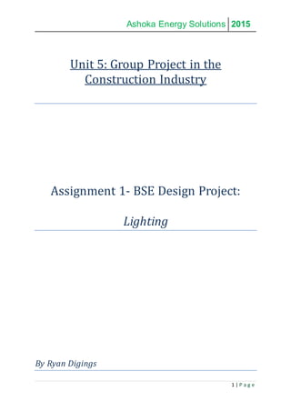 Ashoka Energy Solutions 2015
1 | P a g e
Unit 5: Group Project in the
Construction Industry
Assignment 1- BSE Design Project:
Lighting
By Ryan Digings
 