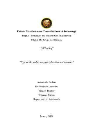 Eastern Macedonia and Thrace Institute of Technology
Dept. of Petroleum and Natural Gas Engineering
MSc in Oil & Gas Technology
“Oil Trading”
“Cyprus: An update on gas exploration and reserves”
Antoniadis Stelios
Eleftheriadis Leonidas
Pitatzis Thanos
Trevezas Simon
Supervisor: N. Kontinakis
January 2014
 