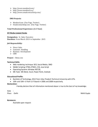  http://www.monktech.net/
 http://www.monktech.us/
 http://www.emailcontacthelp.com/
SMO Projects:
 Monktech.net (Fan Page, Twitter)
 Emailcontacthelp.com (Fan Page, Twitter)
Total Professional Experience: (1.5 Year)
HT Media Limted Noida
Designation: Sr. Sales Executive
Duration: From March 2014 to September 2015
Job Responsibility:
 Direct Sales
 Customer Handling
 Business Development
 CRM
Project – Shine.com
Technical Skills:
 Web marketing technique SEO, Social Media, SMO
 Web& Scripting HTML,HTML5, CSS, Java Script
 Operating Systems Window XP/7/8,
 MS Tools MS Word, Excel, Power Point, Outlook
Educational Profile:
 Bachelor of Technology, 2012 from Uttar Pradesh Technical University with 67%.
 10th and 10th +2 from U.P. Board in 2006 and 2008 respectively.
Declaration:
I hereby declare that all information mentioned above is true to the best of my knowledge.
Date :
Place : Delhi Nikhil Gupta
REFERENCES:
Available upon request
 