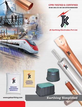www.gelearthing.com
CPRI TESTED & CERTIFIED
ISO 9001:2008 & ISO 14001:2004 CERTIFIED MANUFACTURER
JK Earthing Electrodes Pvt Ltd
RESLOW
GROUNDING
MINERALS
CARBOFILL
GROUNDING
MINERALS
Earthing Simpliﬁed
 