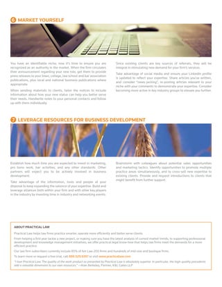 ABOUT PRACTICAL LAW
Practical Law helps law firms practice smarter, operate more efficiently and better serve clients.
From helping a first year tackle a new project, or making sure you have the latest analysis of current market trends, to supporting professional
development and knowledge management initiatives, we offer practical legal know-how that helps law firms meet the demands for a more
efficient practice.
Our law firm subscribers currently include 85% of Am Law 200 firms and hundreds of mid-size and boutique firms.
To learn more or request a free trial, call 888.529.6397 or visit www.practicallaw.com
“I love Practical Law. The quality of the work product as presented by Practical Law is absolutely superior. In particular, the high-quality precedents
add a valuable dimension to our own resources.” —Alan Berkeley, Partner, K&L Gates LLP
You have an identifiable niche; now it’s time to ensure you are
recognized as an authority in the market. When the firm circulates
their announcement regarding your new role, get them to provide
press releases to your town, college, law school and bar association
publications, plus local and national business publications where
appropriate.
When sending materials to clients, tailor the notices to include
information about how your new status can help you better serve
their needs. Handwrite notes to your personal contacts and follow
up with them individually.
Since existing clients are key sources of referrals, they will be
integral in stimulating new demand for your firm’s services.
Take advantage of social media and ensure your LinkedIn profile
is updated to reflect your expertise. Share articles you’ve written,
and consider “news-jacking”, re-posting articles relevant to your
niche with your comments to demonstrate your expertise. Consider
becoming more active in key industry groups to elevate you further.
Establish how much time you are expected to invest in marketing,
pro bono work, bar activities, and any other standards. Other
partners will expect you to be actively involved in business
development.
Take advantage of the information, tools and people at your
disposal to keep expanding the salience of your expertise. Build and
leverage alliances both within your firm and with other key players
in the industry by investing time in industry and networking events.
Brainstorm with colleagues about potential sales opportunities
and marketing tactics. Identify opportunities to promote multiple
practice areas simultaneously, and to cross-sell new expertise to
existing clients. Provide and request introductions to clients that
might benefit from further support.
6 MARKET YOURSELF
  7 LEVERAGE RESOURCES FOR BUSINESS DEVELOPMENT
 