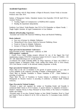 Academic Experience:
Presently working with GL Bajaj Institute of Mgmt & Research, Greater Noida as Associate
Professor since June 2016.
Institute of Management Studies, Ghaziabad duration from September 2014 till April 2016 as
Assistant Professor
 Teaching English & Communication to PGDM & MCA students
 Heading the department independently
Taught English Literature & Legal Communication to Law Students
Editorial &Proofreading Experience:
Associated and worked with Saraswati Publishing House and Readwell Publishing
Books Authored:
 Easy way of German by Abhishek Publication
 ThemenAktuell (Key Answer Book) by Saraswati Publishing House
 French in 30 days by Abhishek Publication
 German in 30 days by Abhishek Publication
Paper presented in International Conferences:
Paper Presented in IOLC International conference in 2008
MDPorganized / conducted:
1 .French Cross Culture training program delivered for one of the biggest Sim Card
manufacturing company SYSCOM Corporation Limited D-216/217, Sector 63 NOIDA - 201
307 with mindcrafttrainings.com on 8 th Jan.2016 2.
2.Conducted One month residential MDPs for Drugs Inspectors of States and CDSCO at
National Institute of Biologicals (NIB), Noida starting from 4thJan 2016 to 03rd Febuary
2016. Soni Sharma is invited in the aforesaid training programme as faculty.
Paper presented in National Conferences:
•Paper titled on the role of translation in the growth of current economy: A case study of
L'oreal, published in the conference preceding of Institute of Management Studies
•Paper titled on Machine Translation vs Human Translation in IIT , Patna Published in
preceding of conference
•Paper titled The role of Translation in Tourism Industry in published in Advances in
Management & Decision Sciences in preceding of conference at Gautam Budh Technical
University
Paper Presented in National Seminar:
-Presented a paper and organized the seminar on Translating Gender and Sexuality in
commercial Hindi Cinema in 20 th Centuary: A special reference to adaptation of Gustave -
Flaubert’s Madame Bovary in Maya Memsaab by Ketan Mehta at The School of Translation
Studies and Training
-Presented paper in two-days National Seminar on Inter Medial Translation: Word to Visual
and Visual to Word on March 01 & 02, 2016 at Room No. 5, Convention Centre, IGNOU,
New Delhi
 