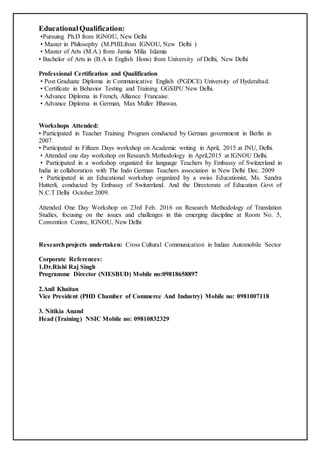 EducationalQualification:
•Pursuing Ph.D from IGNOU, New Delhi
• Master in Philosophy (M.PHILfrom IGNOU, New Delhi )
• Master of Arts (M.A.) from Jamia Milia Islamia
• Bachelor of Arts in (B.A in English Hons) from University of Delhi, New Delhi
Professional Certification and Qualification
• Post Graduate Diploma in Communicative English (PGDCE) University of Hyderabad.
• Certificate in Behavior Testing and Training GGSIPU New Delhi.
• Advance Diploma in French, Alliance Francaise.
• Advance Diploma in German, Max Muller Bhawan.
Workshops Attended:
• Participated in Teacher Training Program conducted by German government in Berlin in
2007.
• Participated in Fifteen Days workshop on Academic writing in April, 2015 at JNU, Delhi.
• Attended one day workshop on Research Methodology in April,2015 at IGNOU Delhi.
• Participated in a workshop organized for language Teachers by Embassy of Switzerland in
India in collaboration with The Indo German Teachers association in New Delhi Dec. 2009
• Participated in an Educational workshop organized by a swiss Educationist, Ms. Sandra
Hutterli, conducted by Embassy of Switzerland. And the Directorate of Education Govt of
N.C.T Delhi October 2009.
Attended One Day Workshop on 23rd Feb. 2016 on Research Methodology of Translation
Studies, focusing on the issues and challenges in this emerging discipline at Room No. 5,
Convention Centre, IGNOU, New Delhi
Researchprojects undertaken: Cross Cultural Communication in Indian Automobile Sector
Corporate References:
1.Dr.Rishi Raj Singh
Programme Director (NIESBUD) Mobile no:09818658897
2.Anil Khaitan
Vice President (PHD Chamber of Commerce And Industry) Mobile no: 0981007118
3. Nitikia Anand
Head (Training) NSIC Mobile no: 09810832329
 