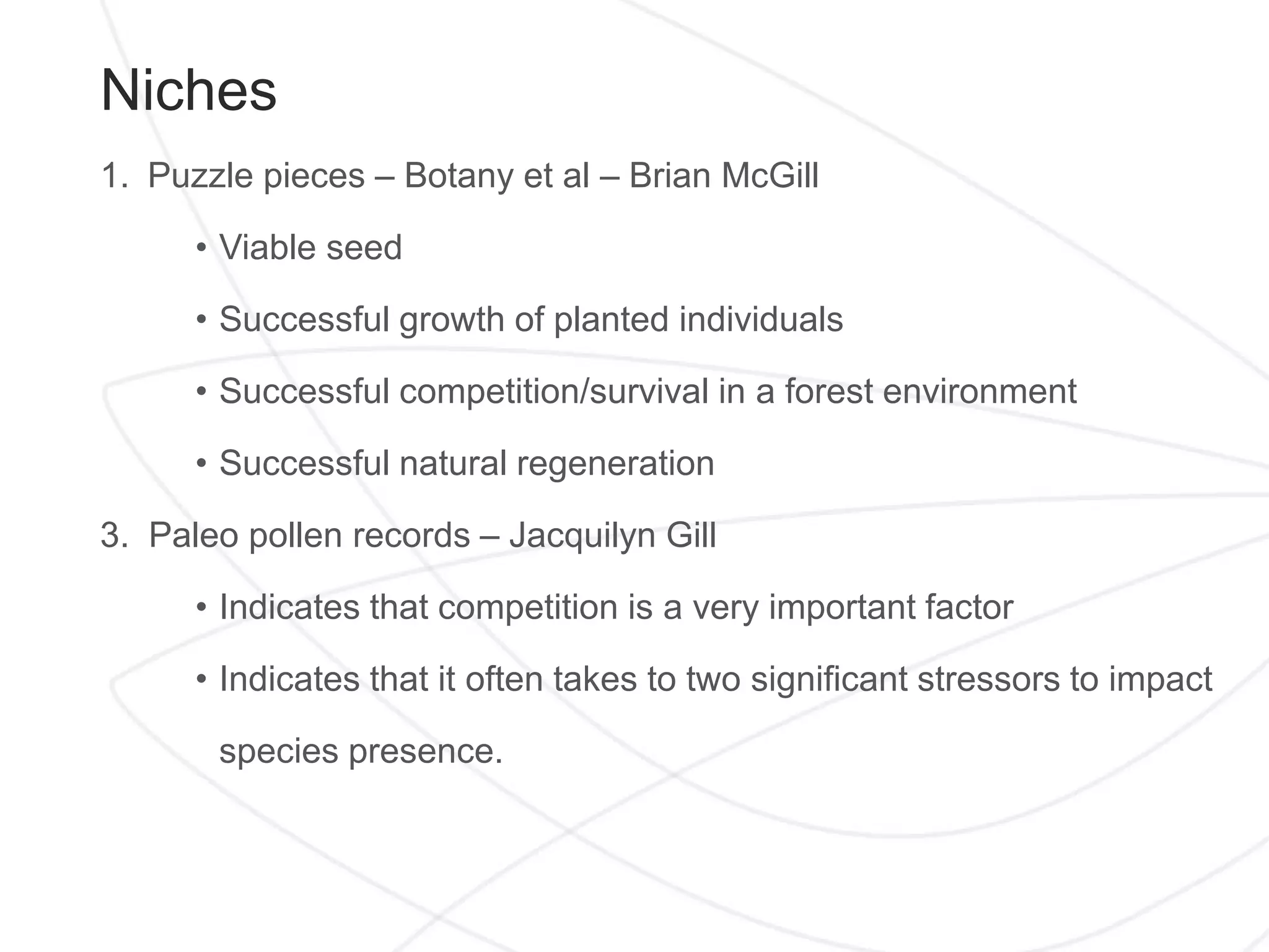 Niches
1. Puzzle pieces – Botany et al – Brian McGill
• Viable seed
• Successful growth of planted individuals
• Successful competition/survival in a forest environment
• Successful natural regeneration
3. Paleo pollen records – Jacquilyn Gill
• Indicates that competition is a very important factor
• Indicates that it often takes to two significant stressors to impact
species presence.
 