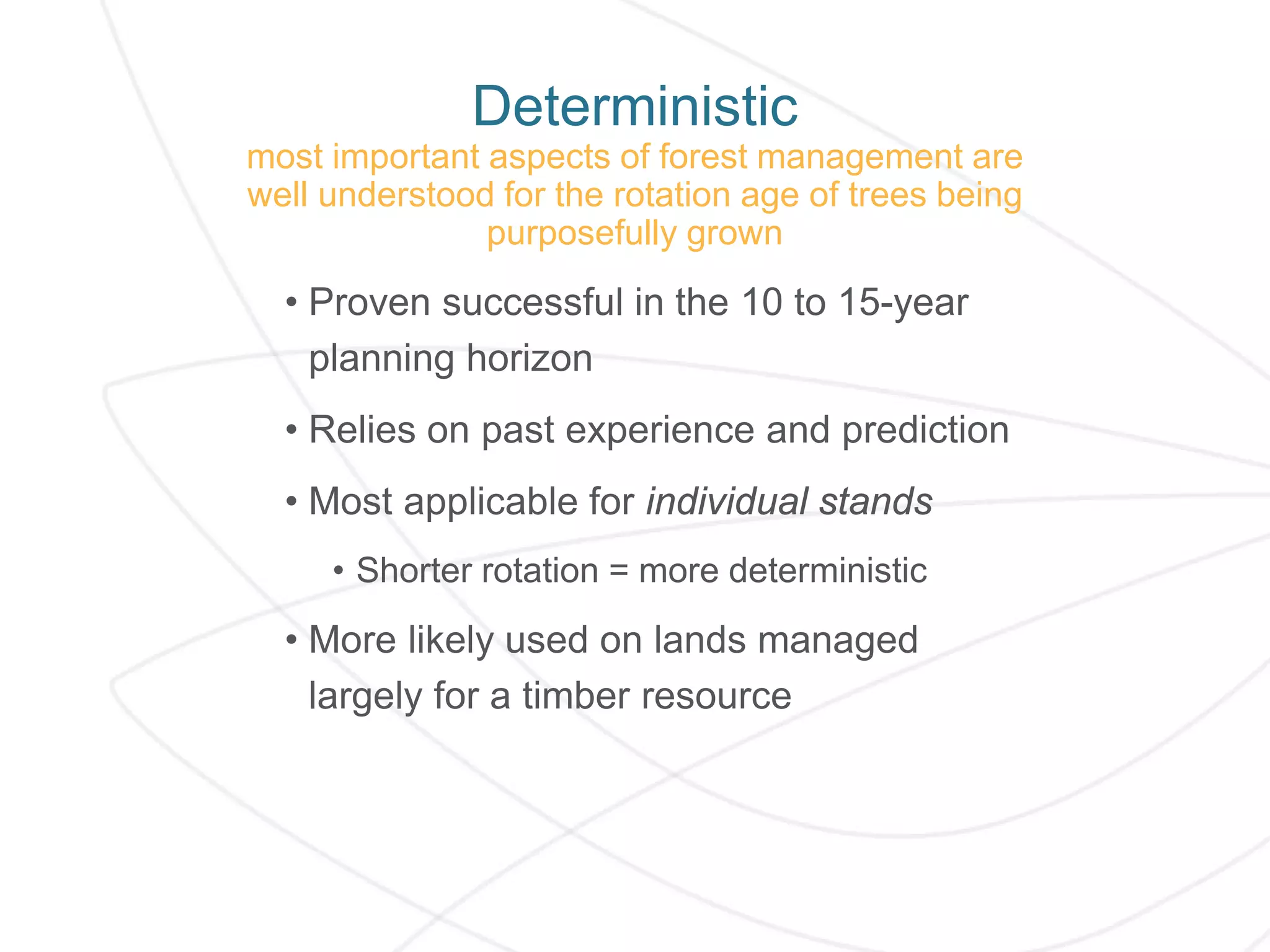 Deterministic
most important aspects of forest management are
well understood for the rotation age of trees being
purposefully grown
• Proven successful in the 10 to 15-year
planning horizon
• Relies on past experience and prediction
• Most applicable for individual stands
• Shorter rotation = more deterministic
• More likely used on lands managed
largely for a timber resource
 
