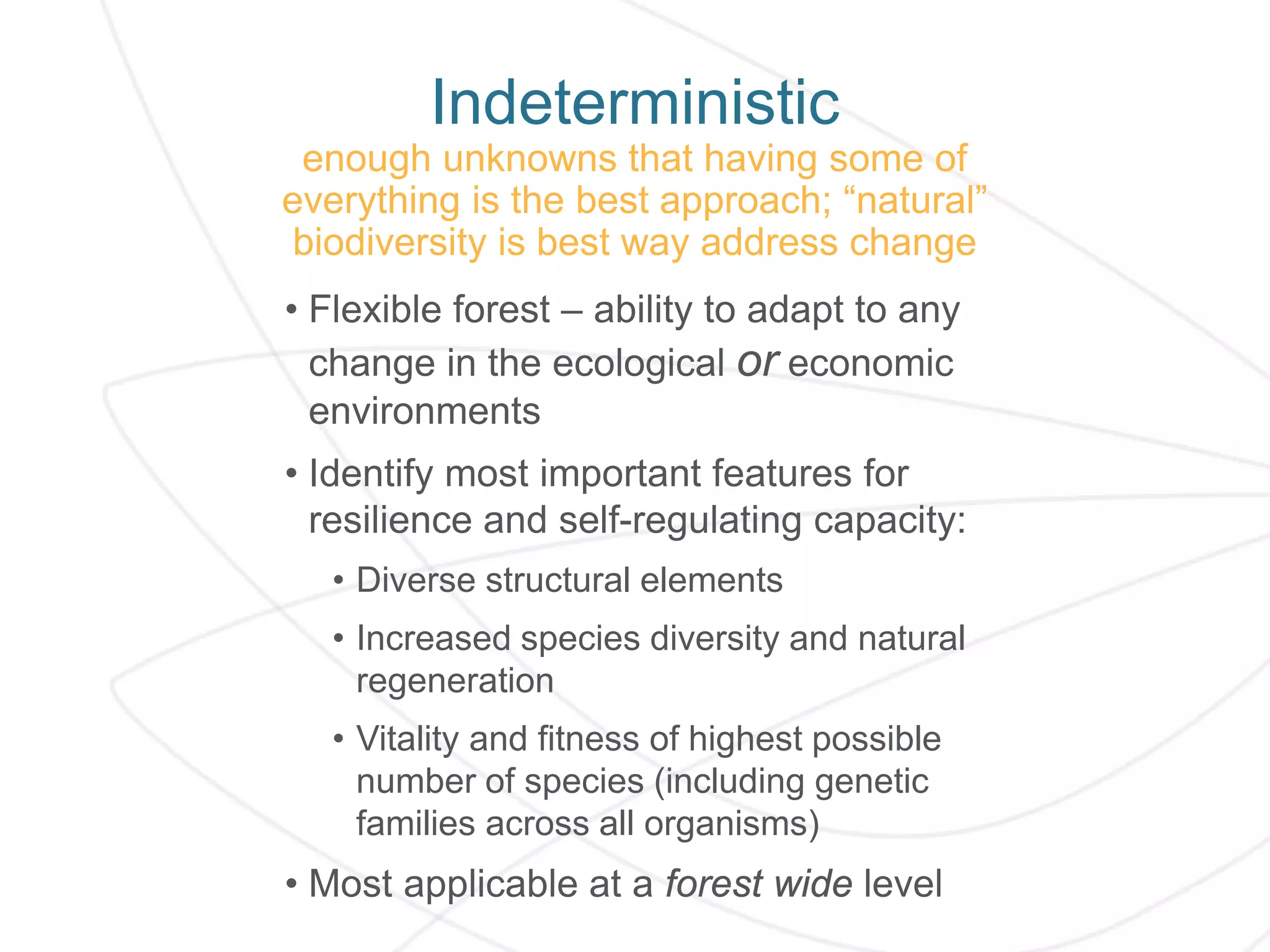 Indeterministic
enough unknowns that having some of
everything is the best approach; “natural”
biodiversity is best way address change
• Flexible forest – ability to adapt to any
change in the ecological or economic
environments
• Identify most important features for
resilience and self-regulating capacity:
• Diverse structural elements
• Increased species diversity and natural
regeneration
• Vitality and fitness of highest possible
number of species (including genetic
families across all organisms)
• Most applicable at a forest wide level
 
