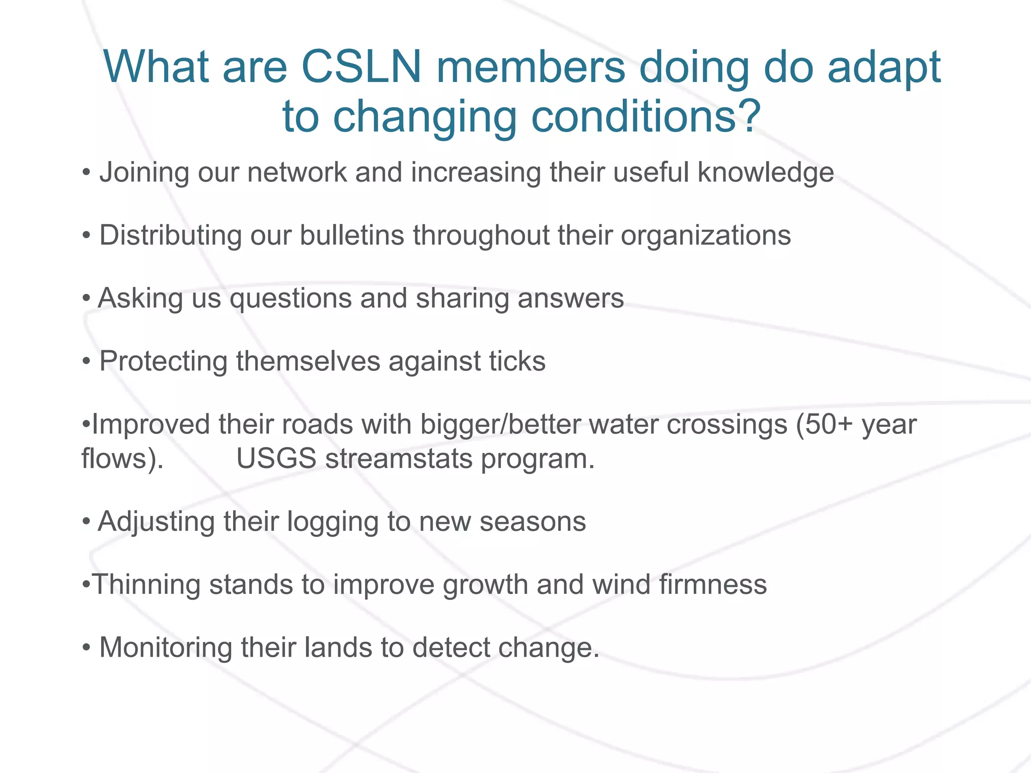 What are CSLN members doing do adapt
to changing conditions?
• Joining our network and increasing their useful knowledge
• Distributing our bulletins throughout their organizations
• Asking us questions and sharing answers
• Protecting themselves against ticks
•Improved their roads with bigger/better water crossings (50+ year
flows). USGS streamstats program.
• Adjusting their logging to new seasons
•Thinning stands to improve growth and wind firmness
• Monitoring their lands to detect change.
 