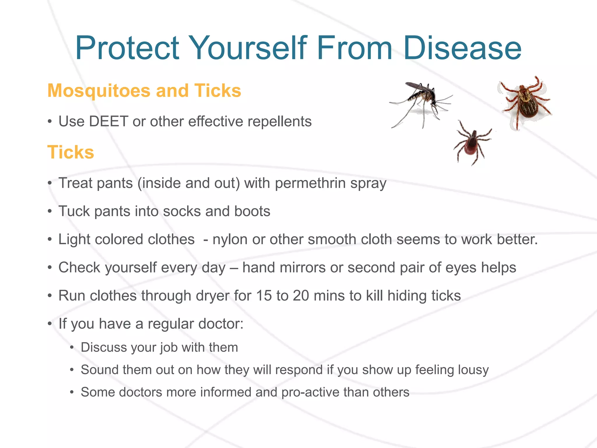 Protect Yourself From Disease
Mosquitoes and Ticks
• Use DEET or other effective repellents
Ticks
• Treat pants (inside and out) with permethrin spray
• Tuck pants into socks and boots
• Light colored clothes - nylon or other smooth cloth seems to work better.
• Check yourself every day – hand mirrors or second pair of eyes helps
• Run clothes through dryer for 15 to 20 mins to kill hiding ticks
• If you have a regular doctor:
• Discuss your job with them
• Sound them out on how they will respond if you show up feeling lousy
• Some doctors more informed and pro-active than others
 