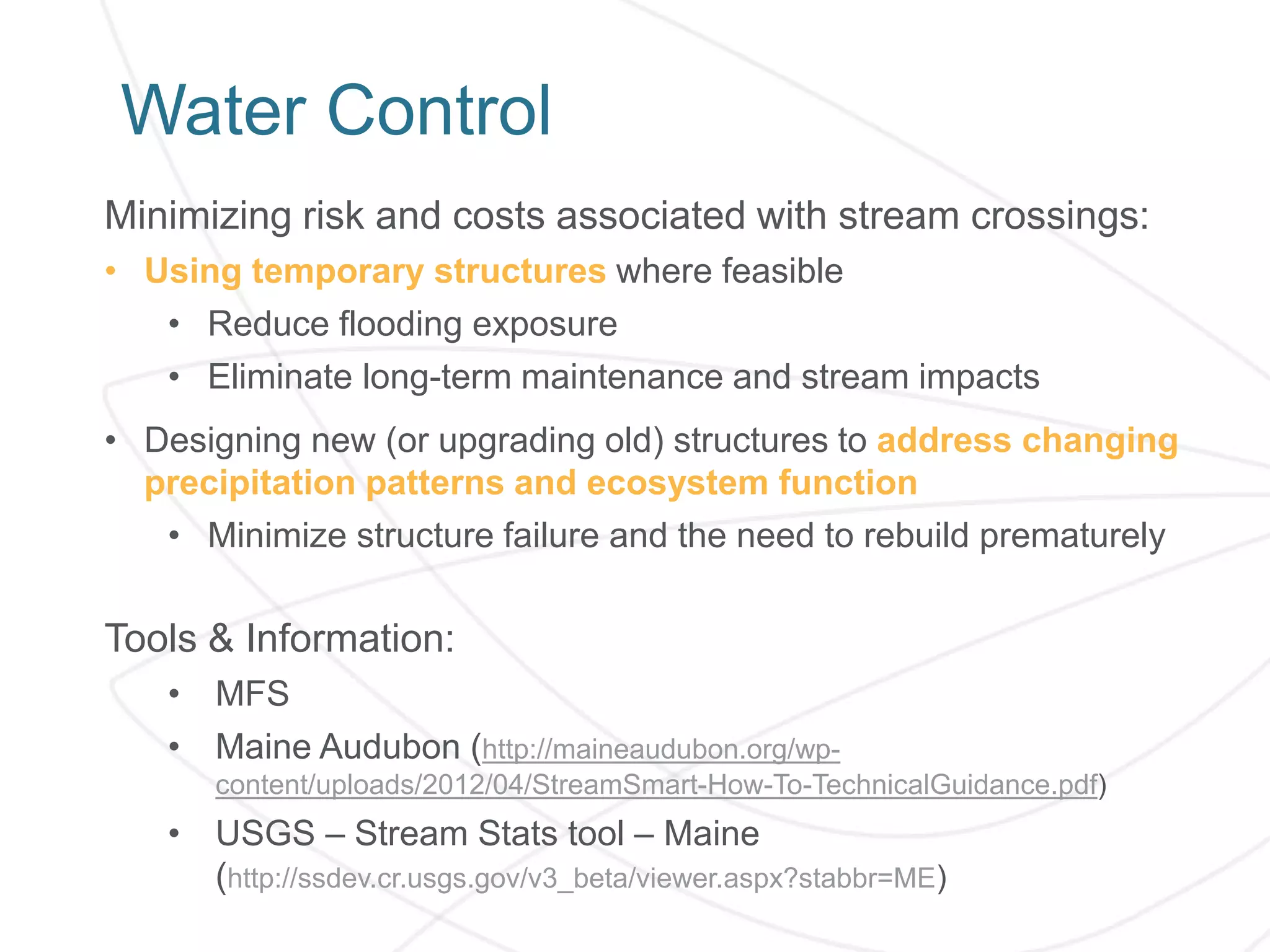 Water Control
Minimizing risk and costs associated with stream crossings:
• Using temporary structures where feasible
• Reduce flooding exposure
• Eliminate long-term maintenance and stream impacts
• Designing new (or upgrading old) structures to address changing
precipitation patterns and ecosystem function
• Minimize structure failure and the need to rebuild prematurely
Tools & Information:
• MFS
• Maine Audubon (http://maineaudubon.org/wp-
content/uploads/2012/04/StreamSmart-How-To-TechnicalGuidance.pdf)
• USGS – Stream Stats tool – Maine
(http://ssdev.cr.usgs.gov/v3_beta/viewer.aspx?stabbr=ME)
 