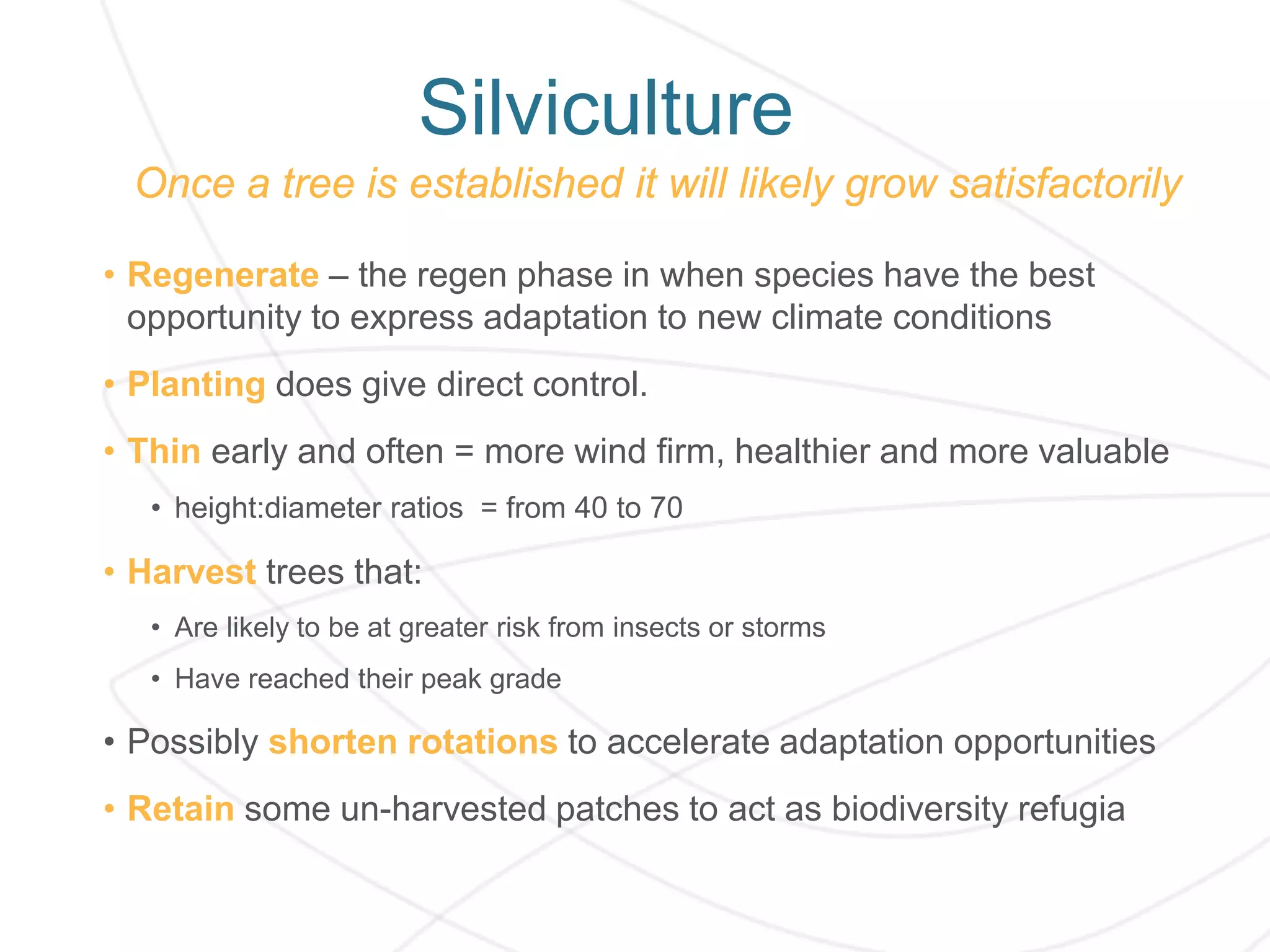 Silviculture
Once a tree is established it will likely grow satisfactorily
• Regenerate – the regen phase in when species have the best
opportunity to express adaptation to new climate conditions
• Planting does give direct control.
• Thin early and often = more wind firm, healthier and more valuable
• height:diameter ratios = from 40 to 70
• Harvest trees that:
• Are likely to be at greater risk from insects or storms
• Have reached their peak grade
• Possibly shorten rotations to accelerate adaptation opportunities
• Retain some un-harvested patches to act as biodiversity refugia
 