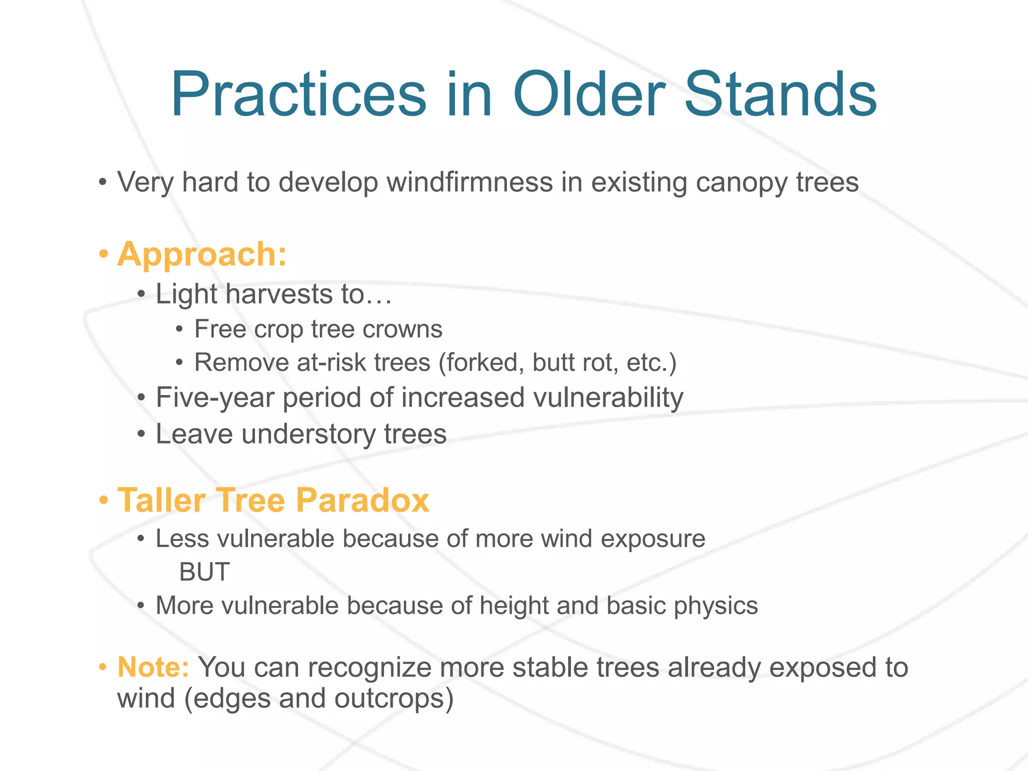 Practices in Older Stands
• Very hard to develop windfirmness in existing canopy trees
• Approach:
• Light harvests to…
• Free crop tree crowns
• Remove at-risk trees (forked, butt rot, etc.)
• Five-year period of increased vulnerability
• Leave understory trees
• Taller Tree Paradox
• Less vulnerable because of more wind exposure
BUT
• More vulnerable because of height and basic physics
• Note: You can recognize more stable trees already exposed to
wind (edges and outcrops)
 