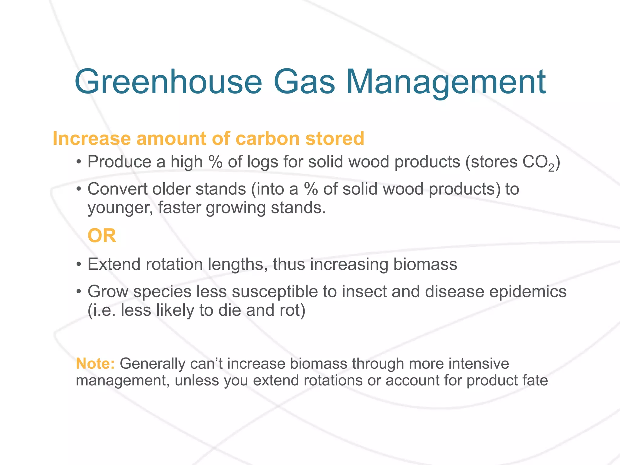 Greenhouse Gas Management
Increase amount of carbon stored
• Produce a high % of logs for solid wood products (stores CO2)
• Convert older stands (into a % of solid wood products) to
younger, faster growing stands.
OR
• Extend rotation lengths, thus increasing biomass
• Grow species less susceptible to insect and disease epidemics
(i.e. less likely to die and rot)
Note: Generally can’t increase biomass through more intensive
management, unless you extend rotations or account for product fate
 