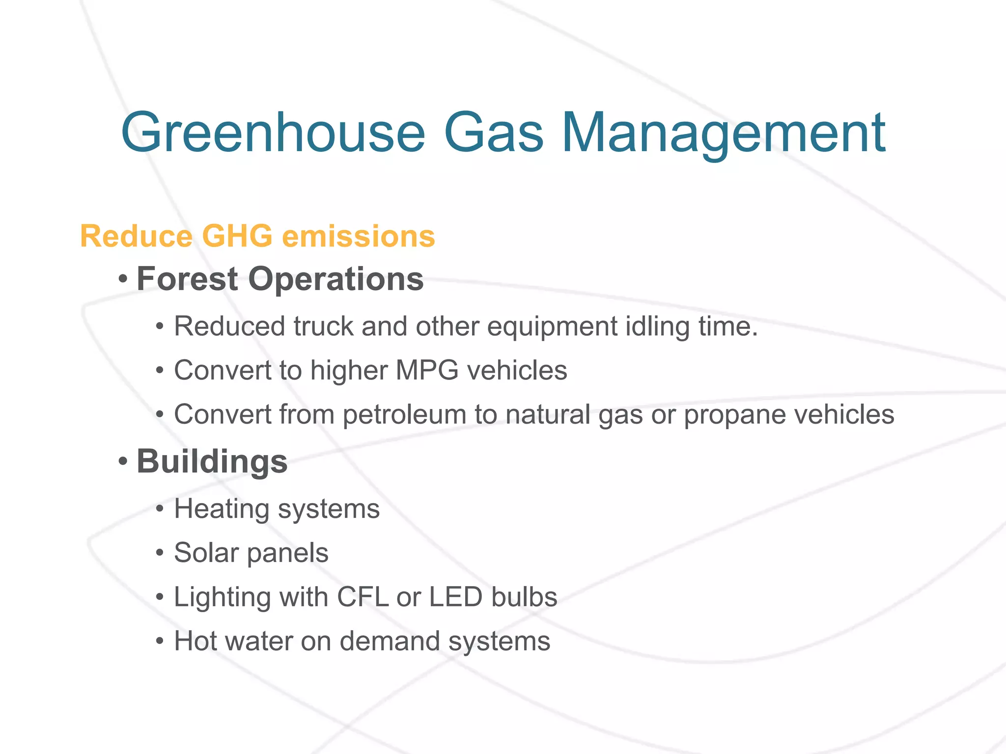 Reduce GHG emissions
• Forest Operations
• Reduced truck and other equipment idling time.
• Convert to higher MPG vehicles
• Convert from petroleum to natural gas or propane vehicles
• Buildings
• Heating systems
• Solar panels
• Lighting with CFL or LED bulbs
• Hot water on demand systems
Greenhouse Gas Management
 
