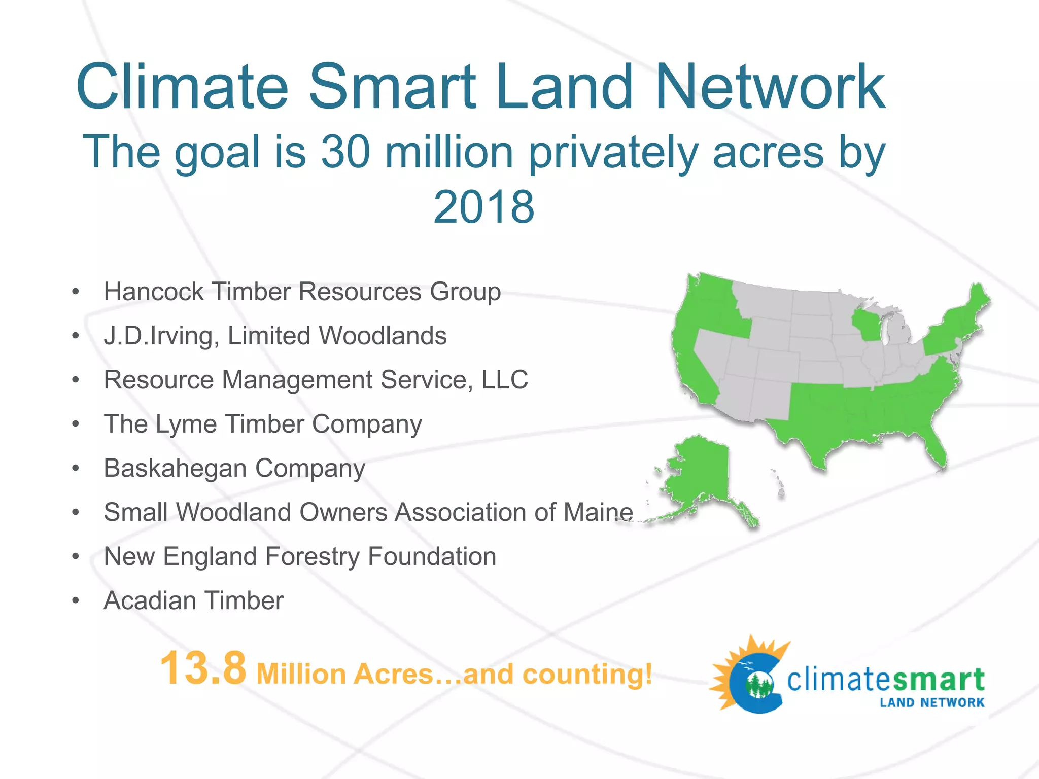 Climate Smart Land Network
The goal is 30 million privately acres by
2018
• Hancock Timber Resources Group
• J.D.Irving, Limited Woodlands
• Resource Management Service, LLC
• The Lyme Timber Company
• Baskahegan Company
• Small Woodland Owners Association of Maine
• New England Forestry Foundation
• Acadian Timber
13.8 Million Acres…and counting!
 