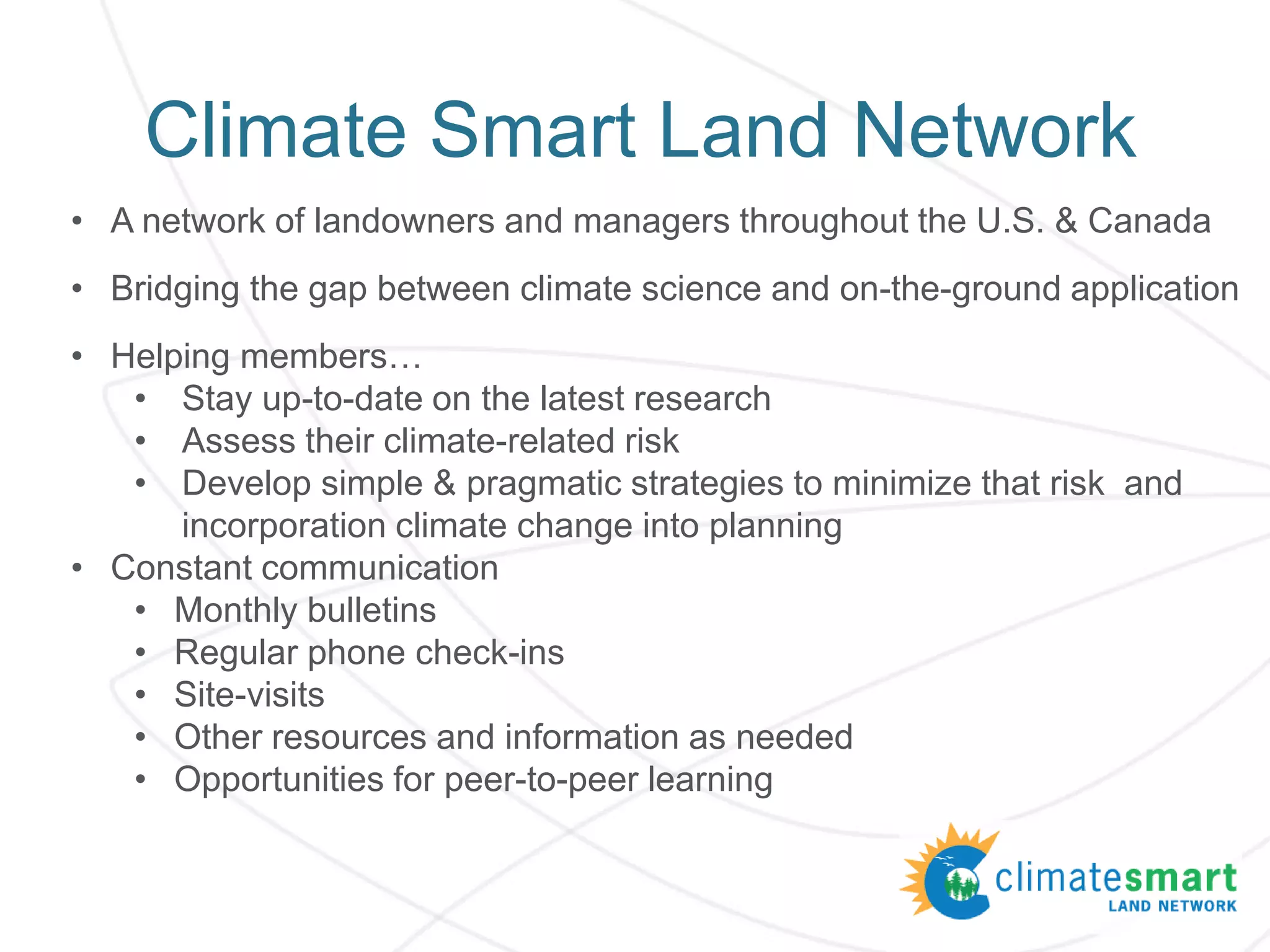 Climate Smart Land Network
• A network of landowners and managers throughout the U.S. & Canada
• Bridging the gap between climate science and on-the-ground application
• Helping members…
• Stay up-to-date on the latest research
• Assess their climate-related risk
• Develop simple & pragmatic strategies to minimize that risk and
incorporation climate change into planning
• Constant communication
• Monthly bulletins
• Regular phone check-ins
• Site-visits
• Other resources and information as needed
• Opportunities for peer-to-peer learning
 