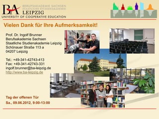 ____________________________________________________
Vielen Dank für Ihre Aufmerksamkeit!
Prof. Dr. Ingolf Brunner
Berufsakademie Sachsen
Staatliche Studienakademie Leipzig
Schönauer Straße 113 a
04207 Leipzig

Tel.: +49-341-42743-413
Fax: +49-341-42743-331
ingolf.brunner@ba-leipzig.de
http://www.ba-leipzig.de




Tag der offenen Tür
Sa., 09.06.2012, 9:00-13:00
____________________________________________________
 