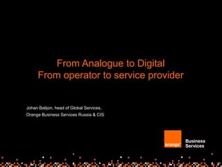 From Analogue to Digital
From operator to service provider
Johan Balijon, head of Global Services,
Orange Business Services Russia & CIS
 